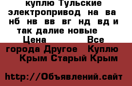 куплю Тульские электропривод  на, ва, нб, нв, вв, вг, нд, вд и так далие новые   › Цена ­ 85 500 - Все города Другое » Куплю   . Крым,Старый Крым